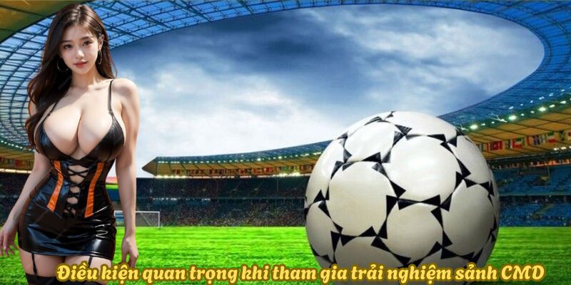 Điều kiện quan trọng khi tham gia trải nghiệm sảnh CMD